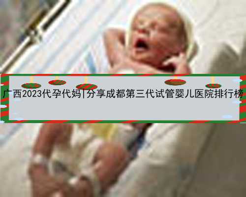广西2023代孕代妈|分享成都第三代试管婴儿医院排行榜