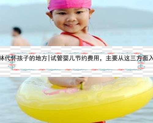 桂林代怀孩子的地方|试管婴儿节约费用，主要从这三方面入手
